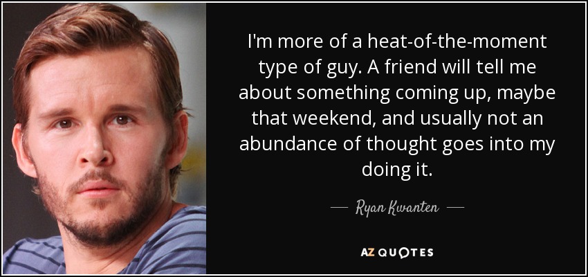 I'm more of a heat-of-the-moment type of guy. A friend will tell me about something coming up, maybe that weekend, and usually not an abundance of thought goes into my doing it. - Ryan Kwanten