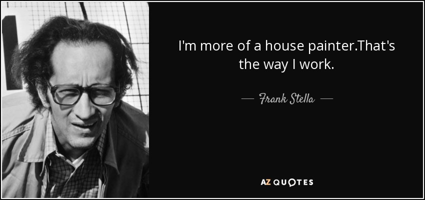 I'm more of a house painter.That's the way I work. - Frank Stella