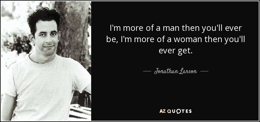 I'm more of a man then you'll ever be, I'm more of a woman then you'll ever get. - Jonathan Larson