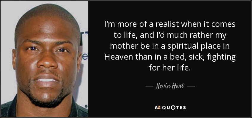 I'm more of a realist when it comes to life, and I'd much rather my mother be in a spiritual place in Heaven than in a bed, sick, fighting for her life. - Kevin Hart