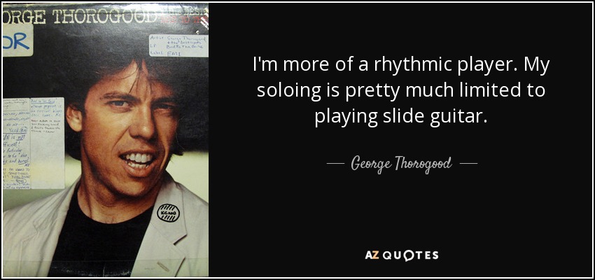 I'm more of a rhythmic player. My soloing is pretty much limited to playing slide guitar. - George Thorogood
