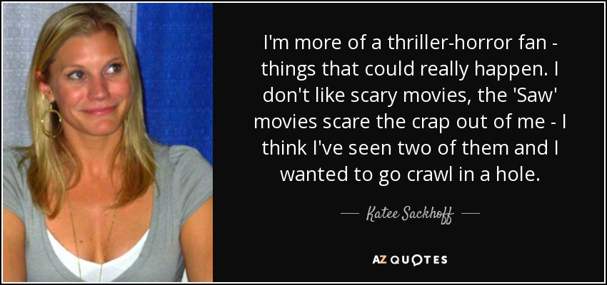 I'm more of a thriller-horror fan - things that could really happen. I don't like scary movies, the 'Saw' movies scare the crap out of me - I think I've seen two of them and I wanted to go crawl in a hole. - Katee Sackhoff