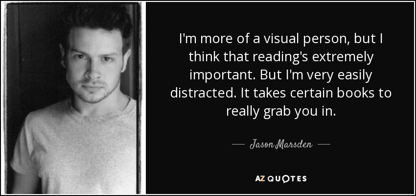 I'm more of a visual person, but I think that reading's extremely important. But I'm very easily distracted. It takes certain books to really grab you in. - Jason Marsden