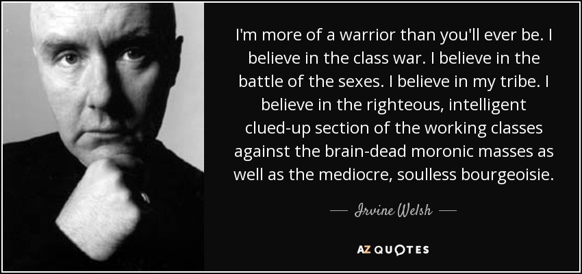 I'm more of a warrior than you'll ever be. I believe in the class war. I believe in the battle of the sexes. I believe in my tribe. I believe in the righteous, intelligent clued-up section of the working classes against the brain-dead moronic masses as well as the mediocre, soulless bourgeoisie. - Irvine Welsh