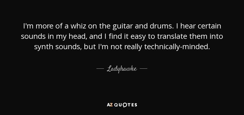 I'm more of a whiz on the guitar and drums. I hear certain sounds in my head, and I find it easy to translate them into synth sounds, but I'm not really technically-minded. - Ladyhawke