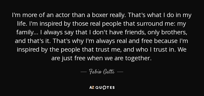 I'm more of an actor than a boxer really. That's what I do in my life. I'm inspired by those real people that surround me: my family... I always say that I don't have friends, only brothers, and that's it. That's why I'm always real and free because I'm inspired by the people that trust me, and who I trust in. We are just free when we are together. - Fabio Gatti