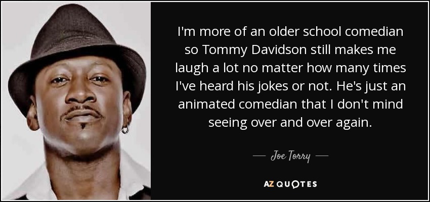 I'm more of an older school comedian so Tommy Davidson still makes me laugh a lot no matter how many times I've heard his jokes or not. He's just an animated comedian that I don't mind seeing over and over again. - Joe Torry