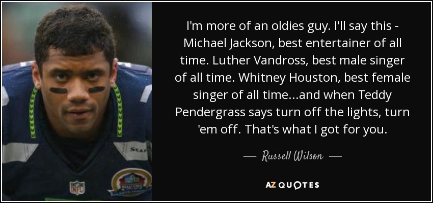I'm more of an oldies guy. I'll say this - Michael Jackson, best entertainer of all time. Luther Vandross, best male singer of all time. Whitney Houston, best female singer of all time...and when Teddy Pendergrass says turn off the lights, turn 'em off. That's what I got for you. - Russell Wilson