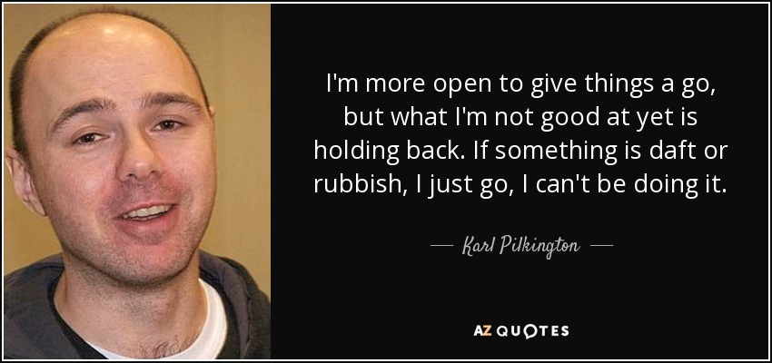 I'm more open to give things a go, but what I'm not good at yet is holding back. If something is daft or rubbish, I just go, I can't be doing it. - Karl Pilkington