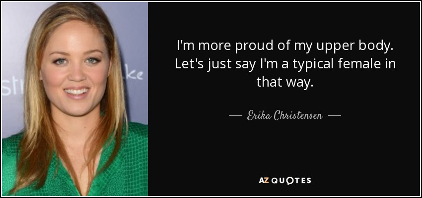 I'm more proud of my upper body. Let's just say I'm a typical female in that way. - Erika Christensen