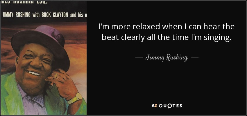 I'm more relaxed when I can hear the beat clearly all the time I'm singing. - Jimmy Rushing