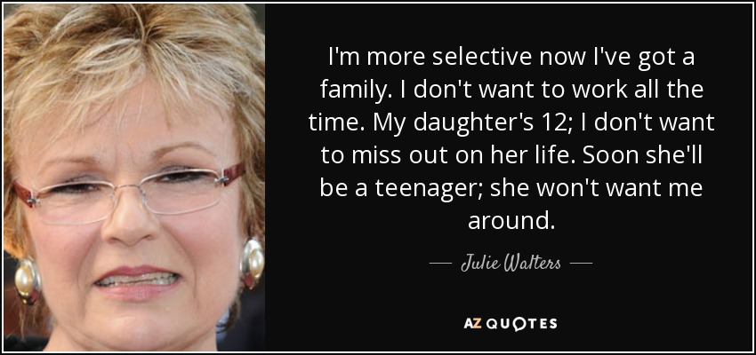 I'm more selective now I've got a family. I don't want to work all the time. My daughter's 12; I don't want to miss out on her life. Soon she'll be a teenager; she won't want me around. - Julie Walters