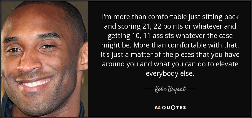 I'm more than comfortable just sitting back and scoring 21, 22 points or whatever and getting 10, 11 assists whatever the case might be. More than comfortable with that. It's just a matter of the pieces that you have around you and what you can do to elevate everybody else. - Kobe Bryant
