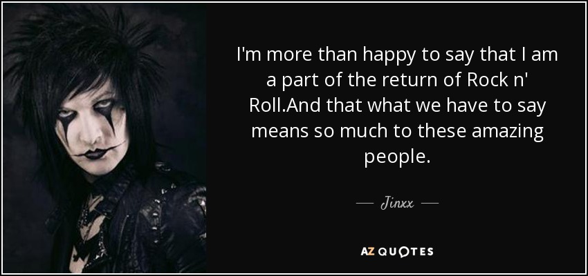 I'm more than happy to say that I am a part of the return of Rock n' Roll.And that what we have to say means so much to these amazing people. - Jinxx