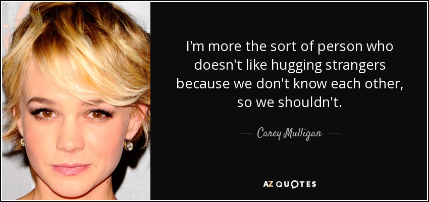 I'm more the sort of person who doesn't like hugging strangers because we don't know each other, so we shouldn't. - Carey Mulligan