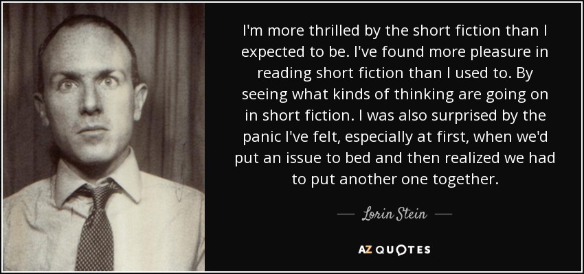 I'm more thrilled by the short fiction than I expected to be. I've found more pleasure in reading short fiction than I used to. By seeing what kinds of thinking are going on in short fiction. I was also surprised by the panic I've felt, especially at first, when we'd put an issue to bed and then realized we had to put another one together. - Lorin Stein