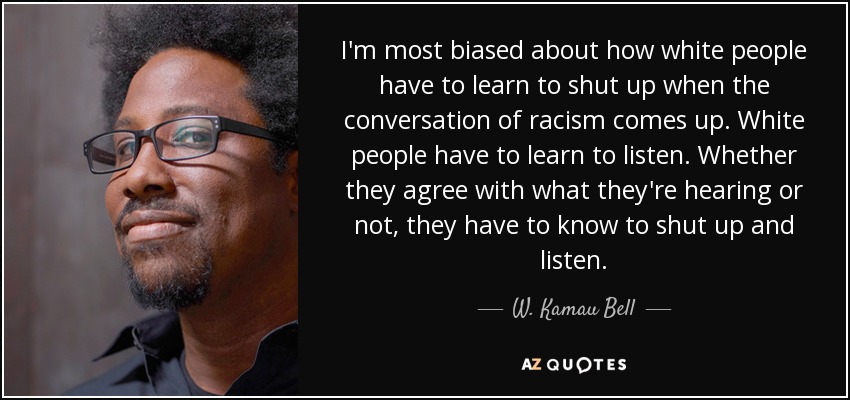 I'm most biased about how white people have to learn to shut up when the conversation of racism comes up. White people have to learn to listen. Whether they agree with what they're hearing or not, they have to know to shut up and listen. - W. Kamau Bell