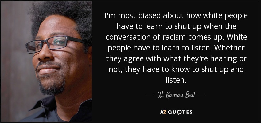 I'm most biased about how white people have to learn to shut up when the conversation of racism comes up. White people have to learn to listen. Whether they agree with what they're hearing or not, they have to know to shut up and listen. - W. Kamau Bell