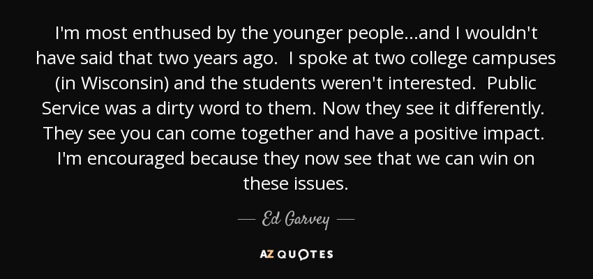 I'm most enthused by the younger people...and I wouldn't have said that two years ago. I spoke at two college campuses (in Wisconsin) and the students weren't interested. Public Service was a dirty word to them. Now they see it differently. They see you can come together and have a positive impact. I'm encouraged because they now see that we can win on these issues. - Ed Garvey