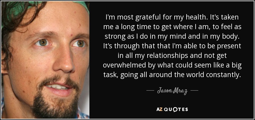 I'm most grateful for my health. It's taken me a long time to get where I am, to feel as strong as I do in my mind and in my body. It's through that that I'm able to be present in all my relationships and not get overwhelmed by what could seem like a big task, going all around the world constantly. - Jason Mraz