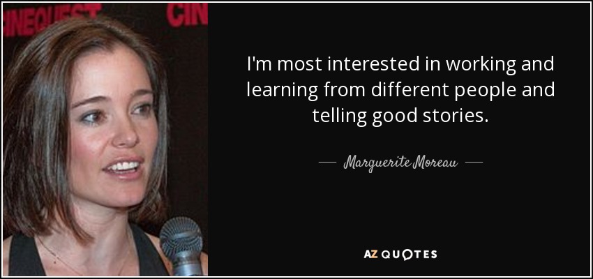 I'm most interested in working and learning from different people and telling good stories. - Marguerite Moreau