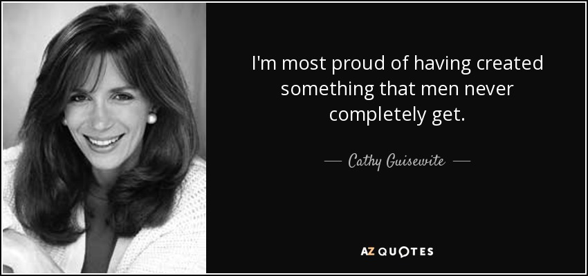 I'm most proud of having created something that men never completely get. - Cathy Guisewite