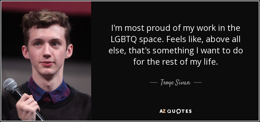 I'm most proud of my work in the LGBTQ space. Feels like, above all else, that's something I want to do for the rest of my life. - Troye Sivan