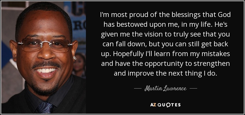I'm most proud of the blessings that God has bestowed upon me, in my life. He's given me the vision to truly see that you can fall down, but you can still get back up. Hopefully I'll learn from my mistakes and have the opportunity to strengthen and improve the next thing I do. - Martin Lawrence