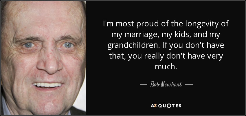 I'm most proud of the longevity of my marriage, my kids, and my grandchildren. If you don't have that, you really don't have very much. - Bob Newhart