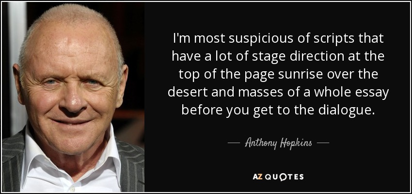 I'm most suspicious of scripts that have a lot of stage direction at the top of the page sunrise over the desert and masses of a whole essay before you get to the dialogue. - Anthony Hopkins