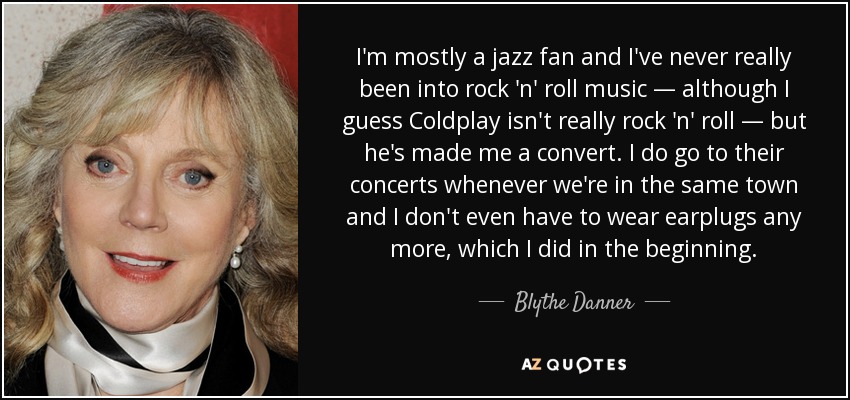 I'm mostly a jazz fan and I've never really been into rock 'n' roll music — although I guess Coldplay isn't really rock 'n' roll — but he's made me a convert. I do go to their concerts whenever we're in the same town and I don't even have to wear earplugs any more, which I did in the beginning. - Blythe Danner