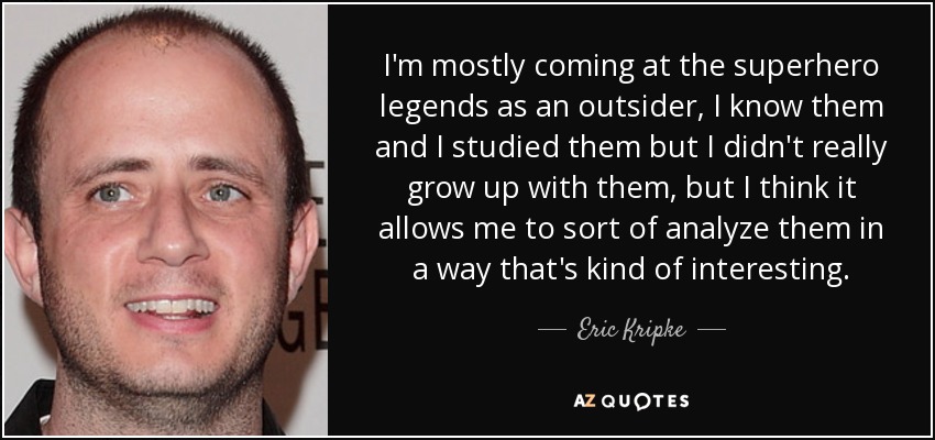 I'm mostly coming at the superhero legends as an outsider, I know them and I studied them but I didn't really grow up with them, but I think it allows me to sort of analyze them in a way that's kind of interesting. - Eric Kripke