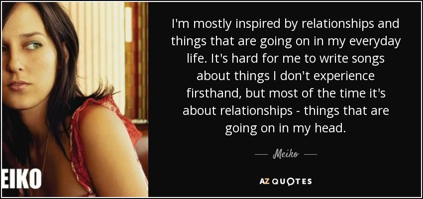 I'm mostly inspired by relationships and things that are going on in my everyday life. It's hard for me to write songs about things I don't experience firsthand, but most of the time it's about relationships - things that are going on in my head. - Meiko