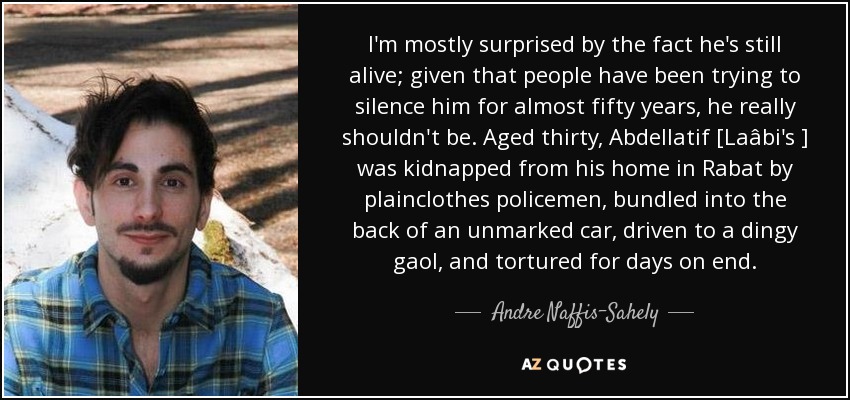 I'm mostly surprised by the fact he's still alive; given that people have been trying to silence him for almost fifty years, he really shouldn't be. Aged thirty, Abdellatif [Laâbi's ] was kidnapped from his home in Rabat by plainclothes policemen, bundled into the back of an unmarked car, driven to a dingy gaol, and tortured for days on end. - Andre Naffis-Sahely