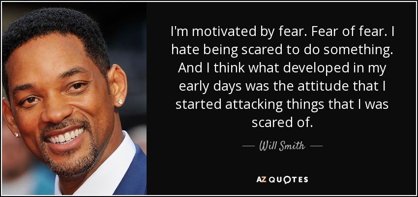 I'm motivated by fear. Fear of fear. I hate being scared to do something. And I think what developed in my early days was the attitude that I started attacking things that I was scared of. - Will Smith