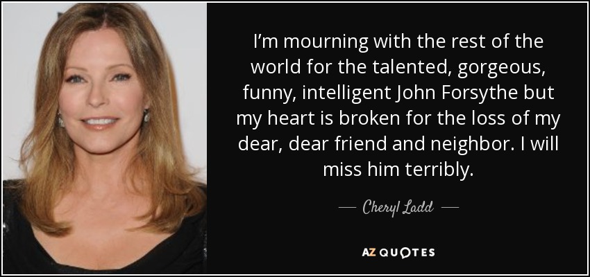 I’m mourning with the rest of the world for the talented, gorgeous, funny, intelligent John Forsythe but my heart is broken for the loss of my dear, dear friend and neighbor. I will miss him terribly. - Cheryl Ladd