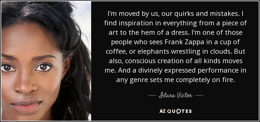 I'm moved by us, our quirks and mistakes. I find inspiration in everything from a piece of art to the hem of a dress. I'm one of those people who sees Frank Zappa in a cup of coffee, or elephants wrestling in clouds. But also, conscious creation of all kinds moves me. And a divinely expressed performance in any genre sets me completely on fire. - Idara Victor