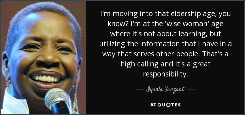 I'm moving into that eldership age, you know? I'm at the 'wise woman' age where it's not about learning, but utilizing the information that I have in a way that serves other people. That's a high calling and it's a great responsibility. - Iyanla Vanzant