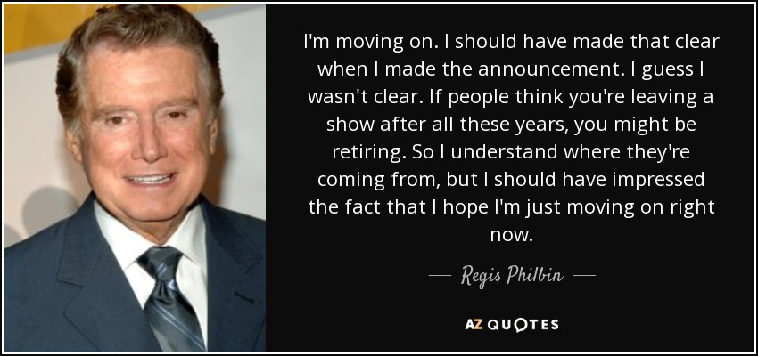 I'm moving on. I should have made that clear when I made the announcement. I guess I wasn't clear. If people think you're leaving a show after all these years, you might be retiring. So I understand where they're coming from, but I should have impressed the fact that I hope I'm just moving on right now. - Regis Philbin