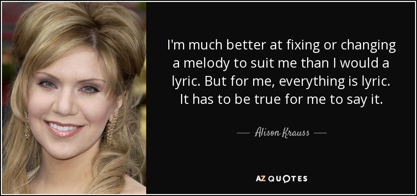 I'm much better at fixing or changing a melody to suit me than I would a lyric. But for me, everything is lyric. It has to be true for me to say it. - Alison Krauss
