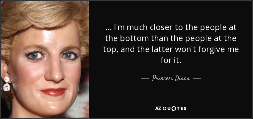 ... I'm much closer to the people at the bottom than the people at the top, and the latter won't forgive me for it. - Princess Diana