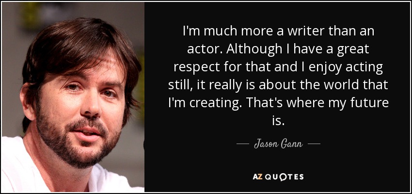 I'm much more a writer than an actor. Although I have a great respect for that and I enjoy acting still, it really is about the world that I'm creating. That's where my future is. - Jason Gann