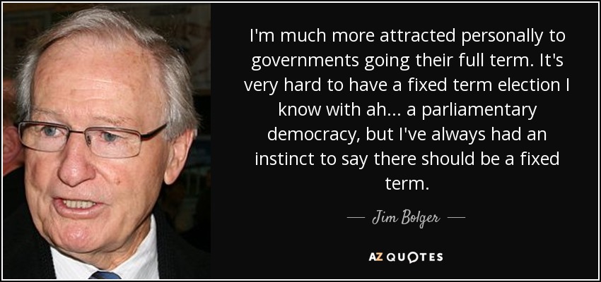 I'm much more attracted personally to governments going their full term. It's very hard to have a fixed term election I know with ah... a parliamentary democracy, but I've always had an instinct to say there should be a fixed term. - Jim Bolger