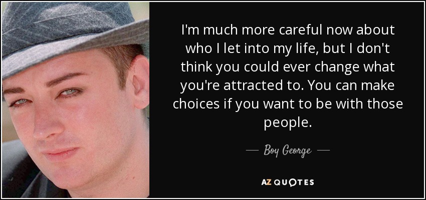 I'm much more careful now about who I let into my life, but I don't think you could ever change what you're attracted to. You can make choices if you want to be with those people. - Boy George