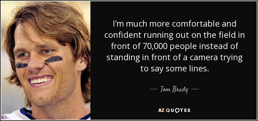 I'm much more comfortable and confident running out on the field in front of 70,000 people instead of standing in front of a camera trying to say some lines. - Tom Brady