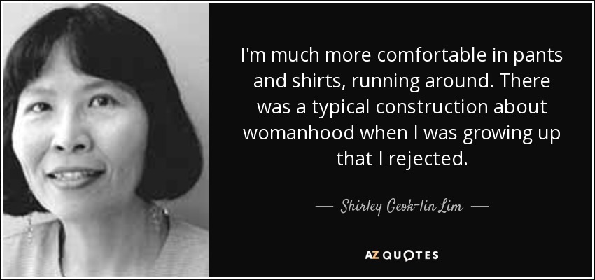 I'm much more comfortable in pants and shirts, running around. There was a typical construction about womanhood when I was growing up that I rejected. - Shirley Geok-lin Lim