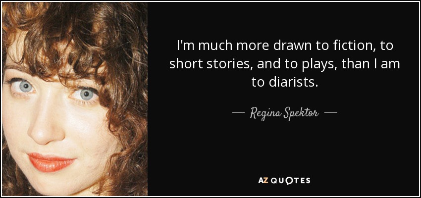 I'm much more drawn to fiction, to short stories, and to plays, than I am to diarists. - Regina Spektor