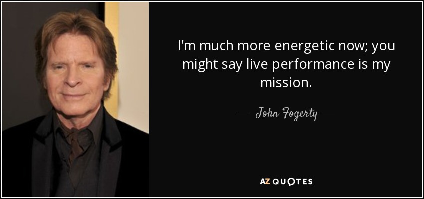 I'm much more energetic now; you might say live performance is my mission. - John Fogerty