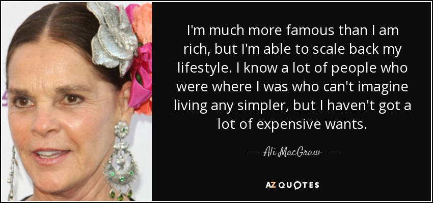 I'm much more famous than I am rich, but I'm able to scale back my lifestyle. I know a lot of people who were where I was who can't imagine living any simpler, but I haven't got a lot of expensive wants. - Ali MacGraw