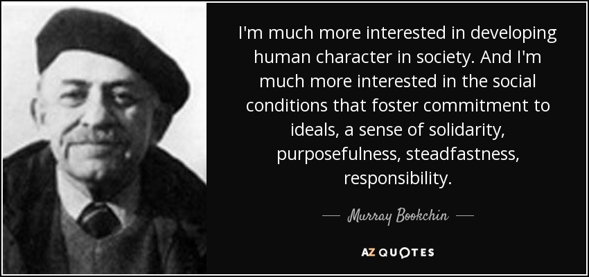 I'm much more interested in developing human character in society. And I'm much more interested in the social conditions that foster commitment to ideals, a sense of solidarity, purposefulness, steadfastness, responsibility. - Murray Bookchin